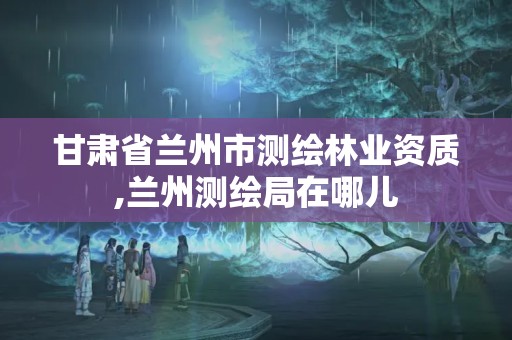 甘肃省兰州市测绘林业资质,兰州测绘局在哪儿