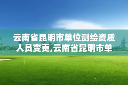 云南省昆明市单位测绘资质人员变更,云南省昆明市单位测绘资质人员变更公告