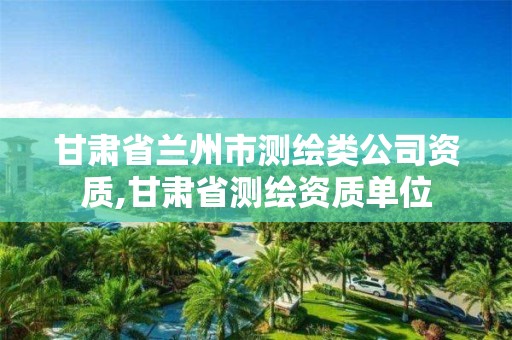 甘肃省兰州市测绘类公司资质,甘肃省测绘资质单位