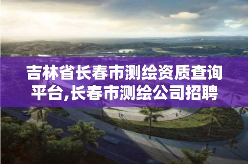 吉林省长春市测绘资质查询平台,长春市测绘公司招聘