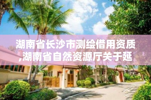 湖南省长沙市测绘借用资质,湖南省自然资源厅关于延长测绘资质证书有效期的公告