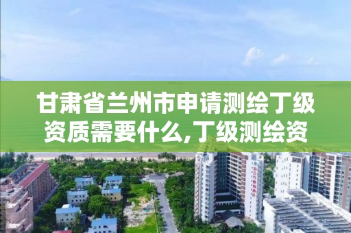 甘肃省兰州市申请测绘丁级资质需要什么,丁级测绘资质要求。