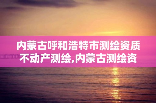 内蒙古呼和浩特市测绘资质不动产测绘,内蒙古测绘资质延期公告