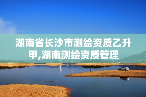 湖南省长沙市测绘资质乙升甲,湖南测绘资质管理