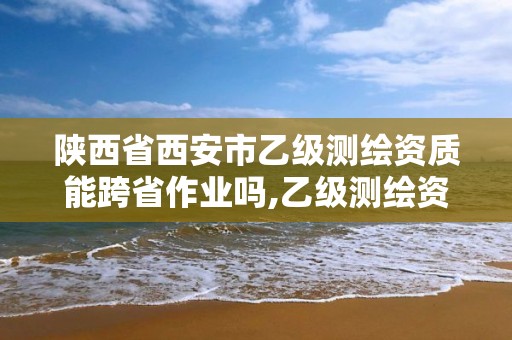 陕西省西安市乙级测绘资质能跨省作业吗,乙级测绘资质可以跨省作业吗。