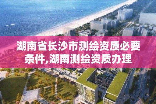 湖南省长沙市测绘资质必要条件,湖南测绘资质办理