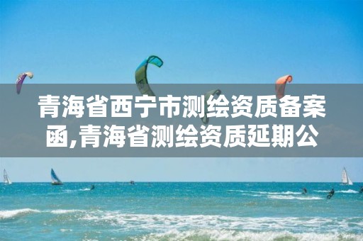 青海省西宁市测绘资质备案函,青海省测绘资质延期公告