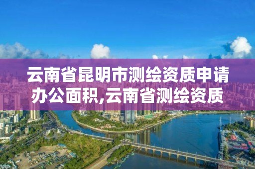 云南省昆明市测绘资质申请办公面积,云南省测绘资质管理办法