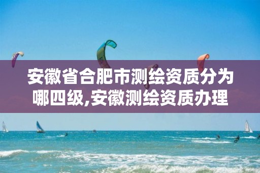 安徽省合肥市测绘资质分为哪四级,安徽测绘资质办理