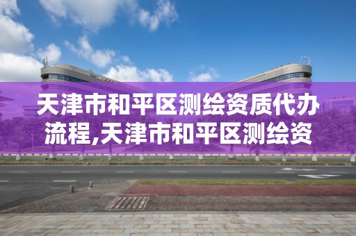 天津市和平区测绘资质代办流程,天津市和平区测绘资质代办流程表