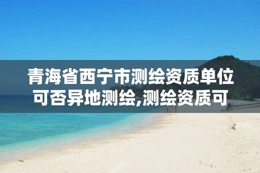 青海省西宁市测绘资质单位可否异地测绘,测绘资质可以跨地区作业吗