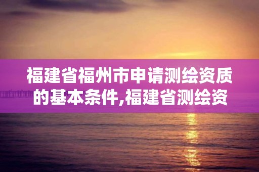 福建省福州市申请测绘资质的基本条件,福建省测绘资质管理系统。