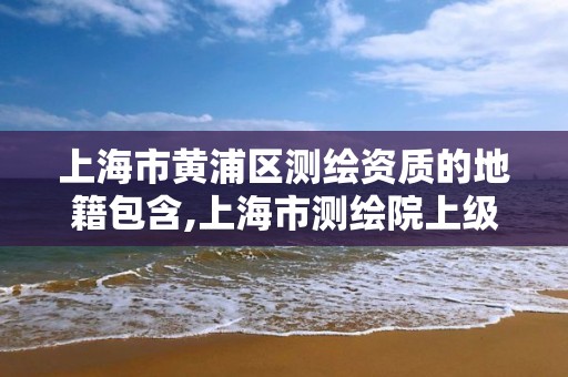 上海市黄浦区测绘资质的地籍包含,上海市测绘院上级单位。