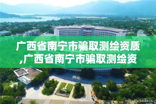 广西省南宁市骗取测绘资质,广西省南宁市骗取测绘资质处罚