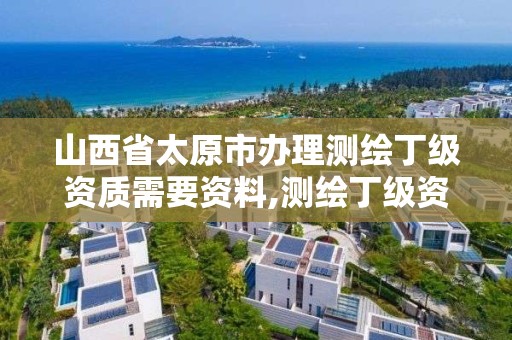 山西省太原市办理测绘丁级资质需要资料,测绘丁级资质全套申请文件