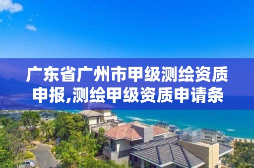 广东省广州市甲级测绘资质申报,测绘甲级资质申请条件