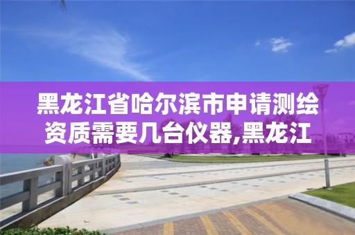 黑龙江省哈尔滨市申请测绘资质需要几台仪器,黑龙江省测绘资质延期通知