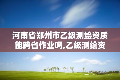 河南省郑州市乙级测绘资质能跨省作业吗,乙级测绘资质可以跨省作业吗。