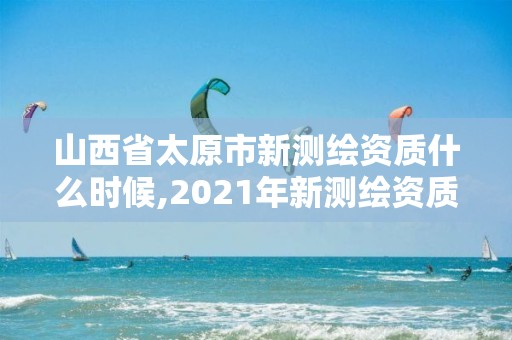 山西省太原市新测绘资质什么时候,2021年新测绘资质。