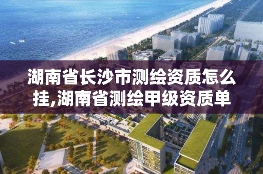 湖南省长沙市测绘资质怎么挂,湖南省测绘甲级资质单位