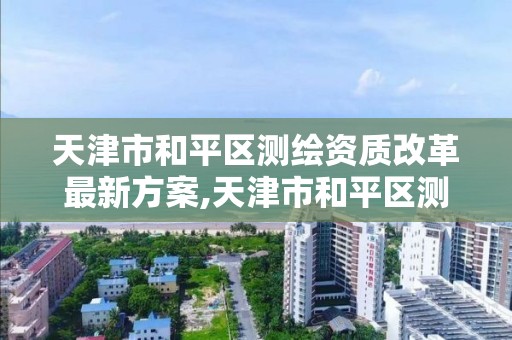 天津市和平区测绘资质改革最新方案,天津市和平区测绘资质改革最新方案。