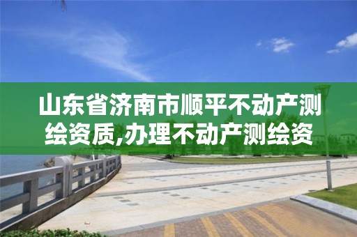 山东省济南市顺平不动产测绘资质,办理不动产测绘资质需要什么条件。