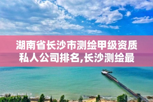 湖南省长沙市测绘甲级资质私人公司排名,长沙测绘最新招聘