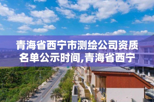 青海省西宁市测绘公司资质名单公示时间,青海省西宁市测绘公司资质名单公示时间查询。