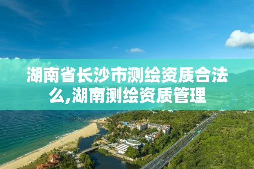 湖南省长沙市测绘资质合法么,湖南测绘资质管理