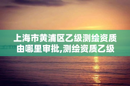 上海市黄浦区乙级测绘资质由哪里审批,测绘资质乙级申请需要什么条件