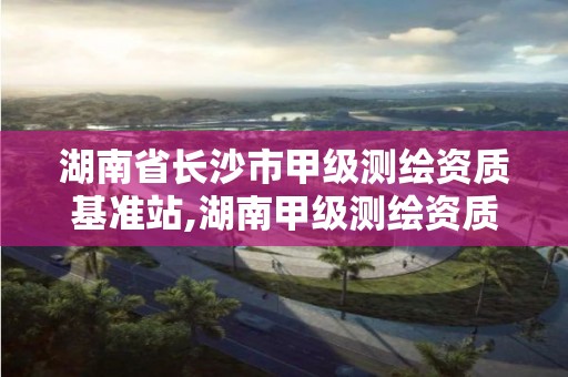 湖南省长沙市甲级测绘资质基准站,湖南甲级测绘资质单位名录