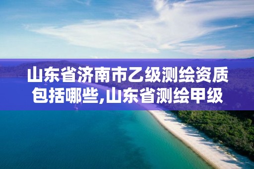 山东省济南市乙级测绘资质包括哪些,山东省测绘甲级资质单位