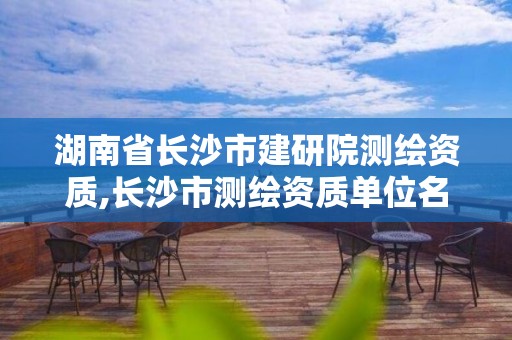 湖南省长沙市建研院测绘资质,长沙市测绘资质单位名单