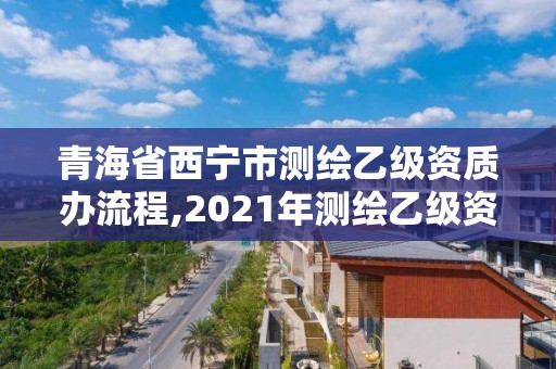 青海省西宁市测绘乙级资质办流程,2021年测绘乙级资质申报条件