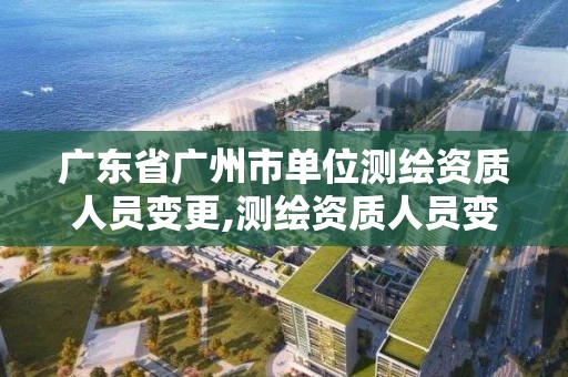 广东省广州市单位测绘资质人员变更,测绘资质人员变动