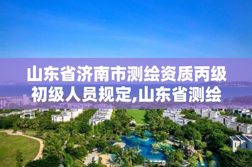 山东省济南市测绘资质丙级初级人员规定,山东省测绘资质延期公告