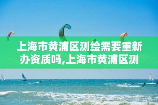 上海市黄浦区测绘需要重新办资质吗,上海市黄浦区测绘中心