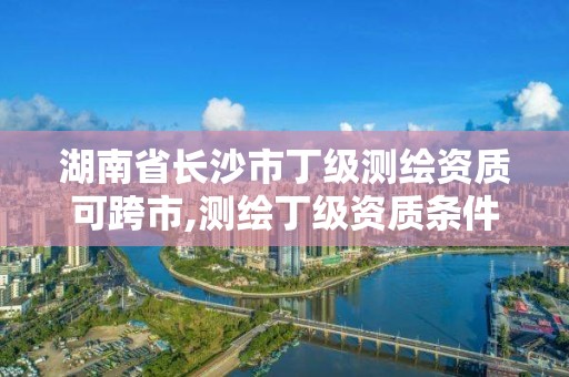 湖南省长沙市丁级测绘资质可跨市,测绘丁级资质条件