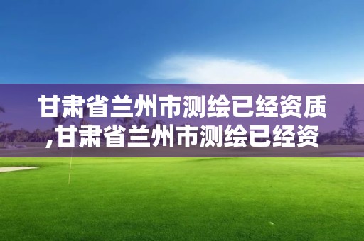 甘肃省兰州市测绘已经资质,甘肃省兰州市测绘已经资质的公司