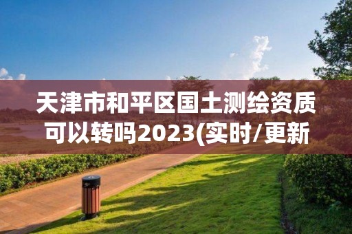 天津市和平区国土测绘资质可以转吗2023(实时/更新中)