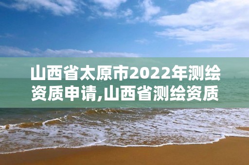 山西省太原市2022年测绘资质申请,山西省测绘资质2020