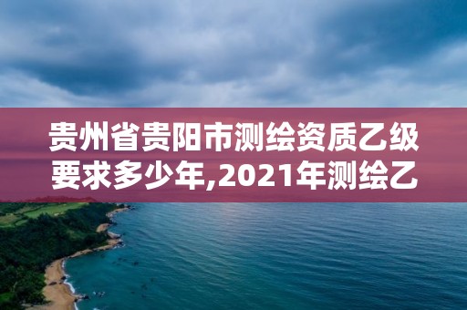 贵州省贵阳市测绘资质乙级要求多少年,2021年测绘乙级资质。