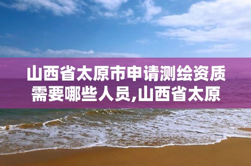 山西省太原市申请测绘资质需要哪些人员,山西省太原市申请测绘资质需要哪些人员参加。