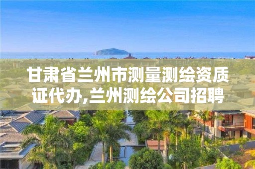 甘肃省兰州市测量测绘资质证代办,兰州测绘公司招聘信息