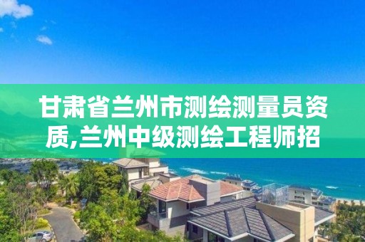 甘肃省兰州市测绘测量员资质,兰州中级测绘工程师招聘