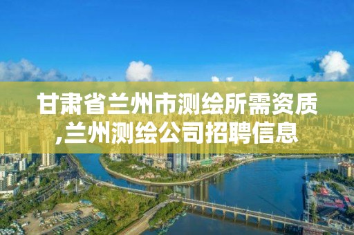 甘肃省兰州市测绘所需资质,兰州测绘公司招聘信息