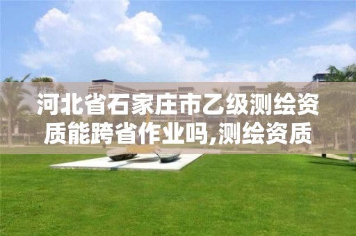 河北省石家庄市乙级测绘资质能跨省作业吗,测绘资质可以直接办理乙级。