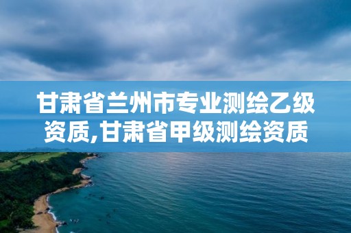 甘肃省兰州市专业测绘乙级资质,甘肃省甲级测绘资质单位