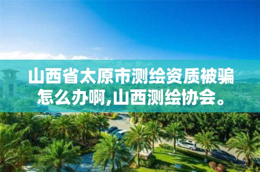 山西省太原市测绘资质被骗怎么办啊,山西测绘协会。