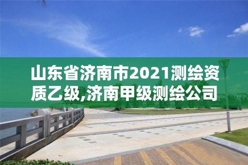 山东省济南市2021测绘资质乙级,济南甲级测绘公司